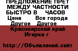 ПРЕДЛОЖЕНИЕ ПРЕТ МЕЖДУ ЧАСТНОСТИ БЫСТРО В 72 ЧАСОВ › Цена ­ 0 - Все города Другое » Другое   . Красноярский край,Игарка г.